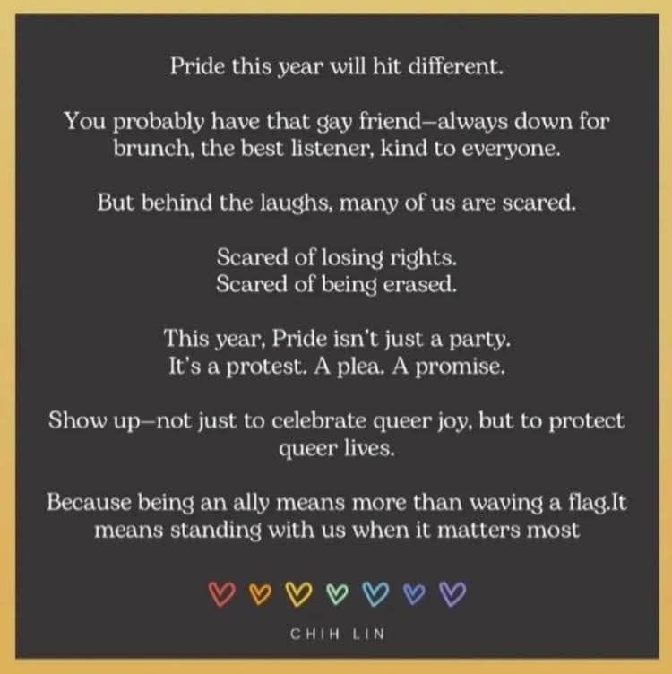 Pride quote on dark background with rainbow hearts: "Pride this year will hit different. You probably have that gay friend—always down for brunch, the best listener, kind to everyone. But behind the laughs, many of us are scared. This year, Pride isn't just a party. It's a protest. A plea. A promise. Show up—not just to celebrate queer joy, but to protect queer lives." - Chih Lin